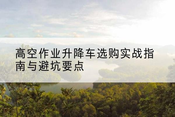 赤壁升降车怎么选-高空作业升降车选购实战指南与避坑要点