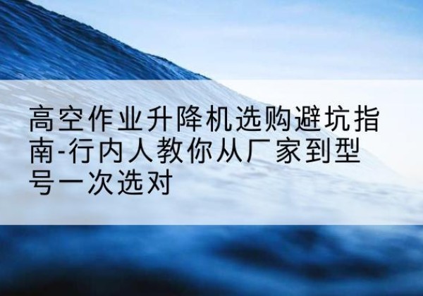 赤壁升降平台厂家-高空作业升降机选购避坑指南-行内人教你从厂家到型号一次选对