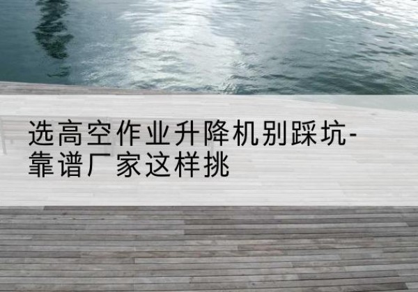 赤壁剪叉式升降机厂家-选高空作业升降机别踩坑-靠谱厂家这样挑