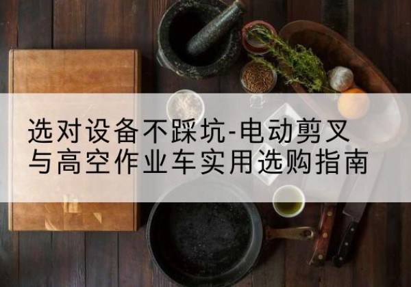 赤壁电动剪叉升降平台怎么选-选对设备不踩坑-电动剪叉与高空作业车实用选购指南