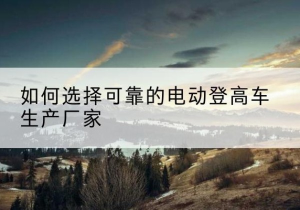 赤壁电动登高车厂家-如何选择可靠的电动登高车生产厂家