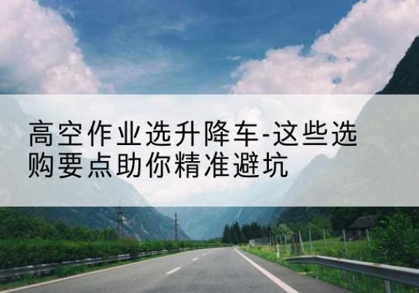 赤壁升降车厂家-高空作业选升降车-这些选购要点助你*避坑