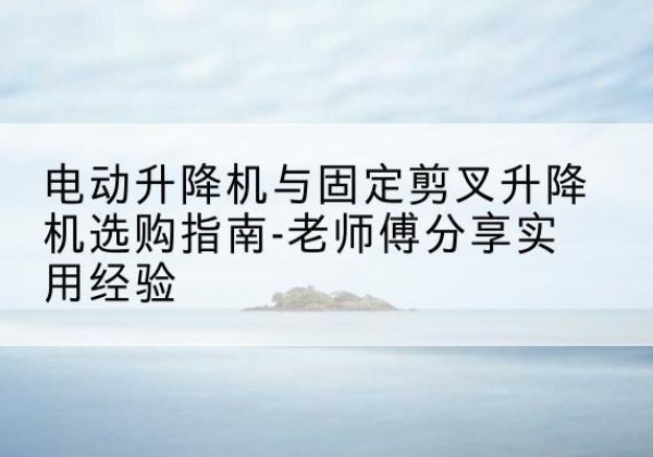 赤壁电动升降机怎么选-电动升降机与固定剪叉升降机选购指南-老师傅分享实用经验