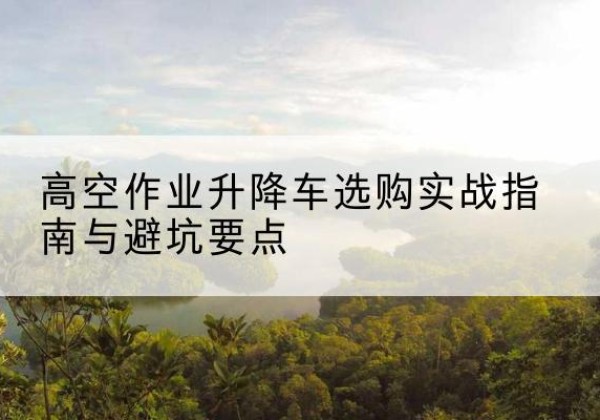 赤壁升降车怎么选-高空作业升降车选购实战指南与避坑要点