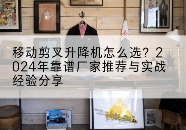 赤壁升降平台厂家推荐-移动剪叉升降机怎么选？2024年靠谱厂家推荐与实战经验分享